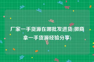 厂家一手货源在哪批发进货(微商拿一手货源经验分享)