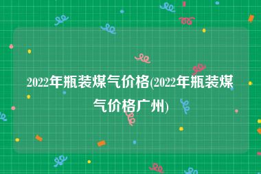 2022年瓶装煤气价格(2022年瓶装煤气价格广州)