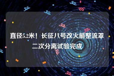 直径5.2米！长征八号改火箭整流罩二次分离试验完成