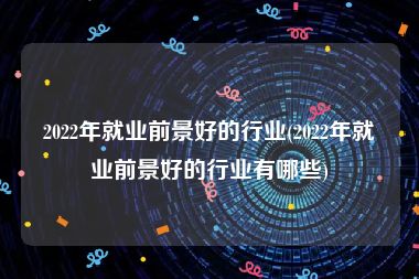 2022年就业前景好的行业(2022年就业前景好的行业有哪些)