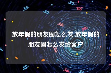 放年假的朋友圈怎么发 放年假的朋友圈怎么发给客户