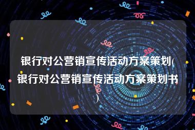 银行对公营销宣传活动方案策划(银行对公营销宣传活动方案策划书)