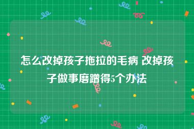 怎么改掉孩子拖拉的毛病 改掉孩子做事磨蹭得5个办法