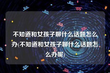 不知道和女孩子聊什么话题怎么办(不知道和女孩子聊什么话题怎么办呢)