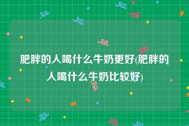 肥胖的人喝什么牛奶更好(肥胖的人喝什么牛奶比较好)