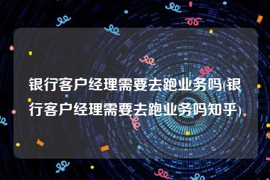 银行客户经理需要去跑业务吗(银行客户经理需要去跑业务吗知乎)