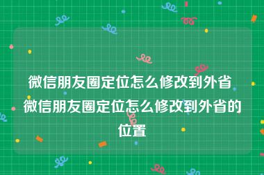 微信朋友圈定位怎么修改到外省 微信朋友圈定位怎么修改到外省的位置