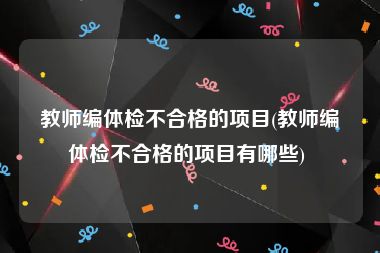 教师编体检不合格的项目(教师编体检不合格的项目有哪些) 