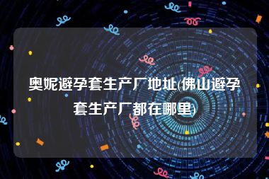 奥妮避孕套生产厂地址(佛山避孕套生产厂都在哪里)