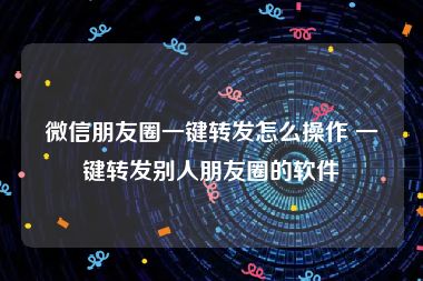 微信朋友圈一键转发怎么操作 一键转发别人朋友圈的软件