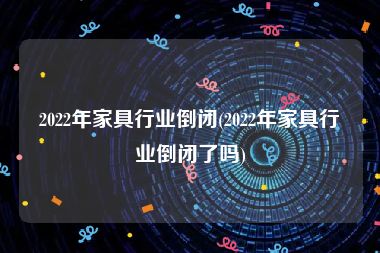 2022年家具行业倒闭(2022年家具行业倒闭了吗)