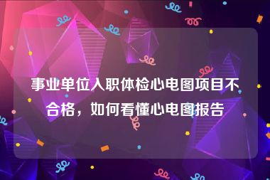 事业单位入职体检心电图项目不合格，如何看懂心电图报告