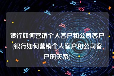 银行如何营销个人客户和公司客户(银行如何营销个人客户和公司客户的关系)