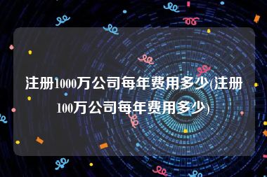 注册1000万公司每年费用多少(注册100万公司每年费用多少)