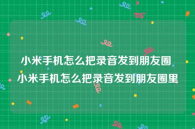 小米手机怎么把录音发到朋友圈 小米手机怎么把录音发到朋友圈里