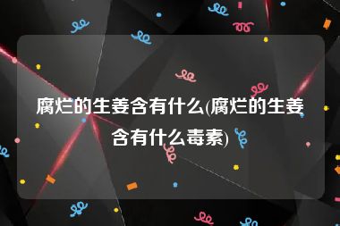 腐烂的生姜含有什么(腐烂的生姜含有什么毒素)