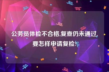 公务员体检不合格,复查仍未通过,要怎样申请复检?