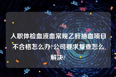 入职体检血液血常规乙肝抽血项目不合格怎么办?公司要求复查怎么解决?