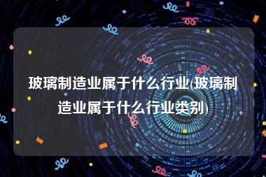 玻璃制造业属于什么行业(玻璃制造业属于什么行业类别)