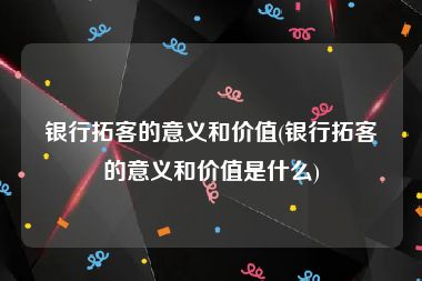 银行拓客的意义和价值(银行拓客的意义和价值是什么)