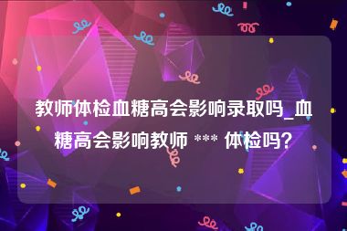 教师体检血糖高会影响录取吗_血糖高会影响教师 *** 体检吗？