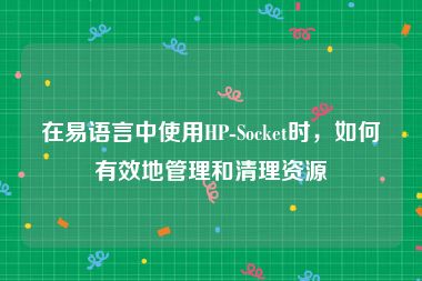 在易语言中使用HP-Socket时，如何有效地管理和清理资源