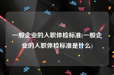 一般企业的入职体检标准(一般企业的入职体检标准是什么)