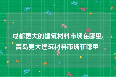 成都更大的建筑材料市场在哪里(青岛更大建筑材料市场在哪里)