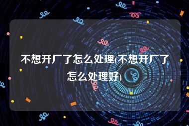 不想开厂了怎么处理(不想开厂了怎么处理好)