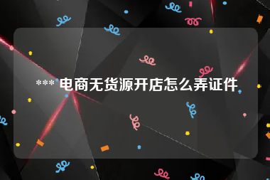  *** 电商无货源开店怎么弄证件