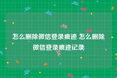 怎么删除微信登录痕迹 怎么删除微信登录痕迹记录