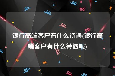 银行高端客户有什么待遇(银行高端客户有什么待遇呢)