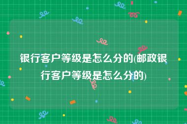 银行客户等级是怎么分的(邮政银行客户等级是怎么分的)