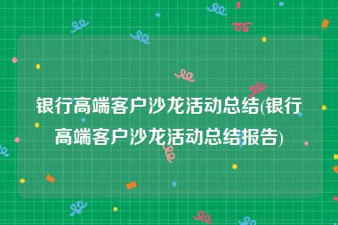 银行高端客户沙龙活动总结(银行高端客户沙龙活动总结报告)