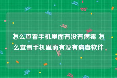 怎么查看手机里面有没有病毒 怎么查看手机里面有没有病毒软件