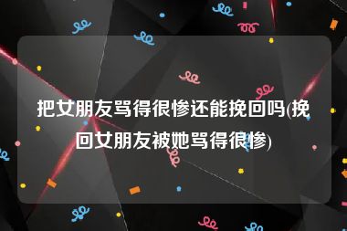 把女朋友骂得很惨还能挽回吗(挽回女朋友被她骂得很惨)