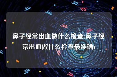 鼻子经常出血做什么检查(鼻子经常出血做什么检查最准确)