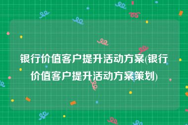 银行价值客户提升活动方案(银行价值客户提升活动方案策划)