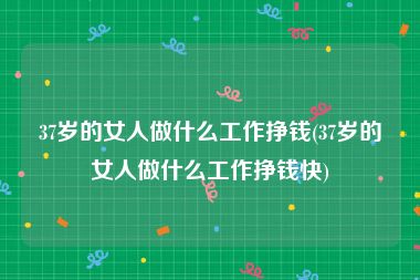 37岁的女人做什么工作挣钱(37岁的女人做什么工作挣钱快)