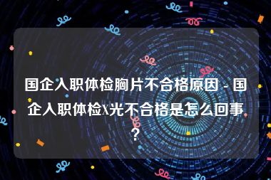 国企入职体检胸片不合格原因 - 国企入职体检X光不合格是怎么回事？