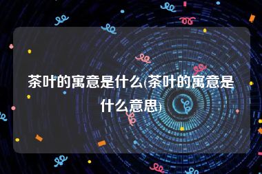 茶叶的寓意是什么(茶叶的寓意是什么意思)