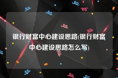 银行财富中心建设思路(银行财富中心建设思路怎么写)