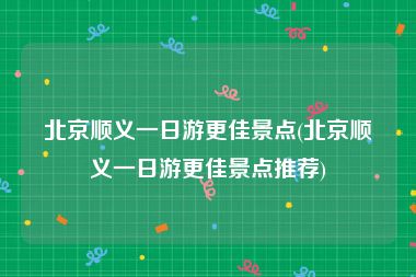 北京顺义一日游更佳景点(北京顺义一日游更佳景点推荐)