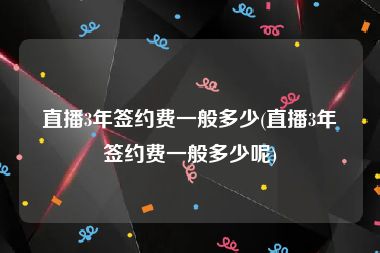 直播3年签约费一般多少(直播3年签约费一般多少呢)