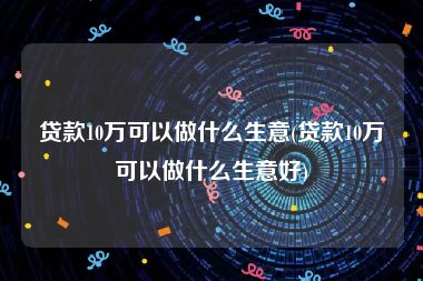 贷款10万可以做什么生意(贷款10万可以做什么生意好)