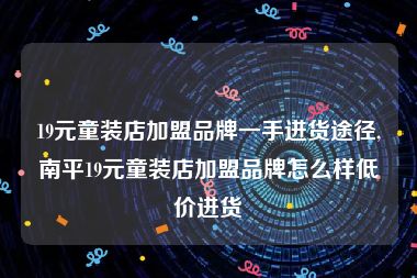 19元童装店加盟品牌一手进货途径,南平19元童装店加盟品牌怎么样低价进货