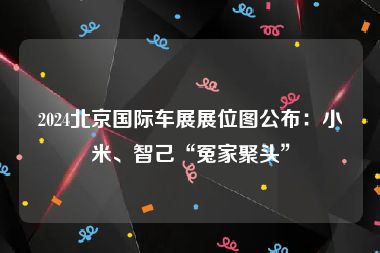 2024北京国际车展展位图公布：小米、智己“冤家聚头”