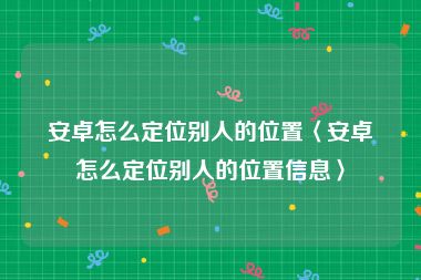 安卓怎么定位别人的位置〈安卓怎么定位别人的位置信息〉