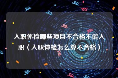 入职体检哪些项目不合格不能入职（入职体检怎么算不合格）