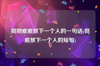 彻彻底底放下一个人的一句话(彻底放下一个人的短句)